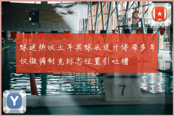 球迷热议土耳其球衣设计停滞多年仅微调耐克标志位置引吐槽