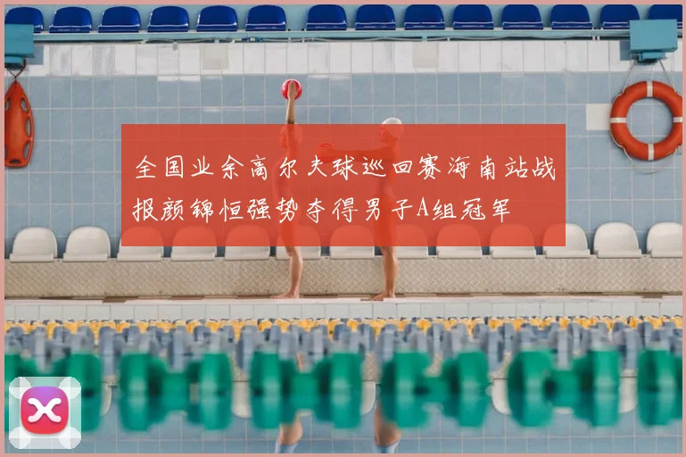 全国业余高尔夫球巡回赛海南站战报颜锦恒强势夺得男子A组冠军