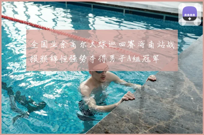 全国业余高尔夫球巡回赛海南站战报颜锦恒强势夺得男子A组冠军